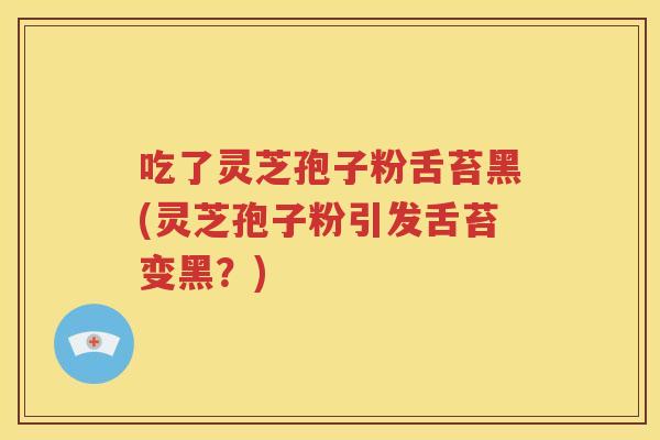 吃了灵芝孢子粉舌苔黑(灵芝孢子粉引发舌苔变黑？)
