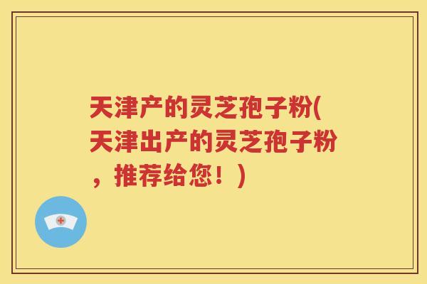 天津产的灵芝孢子粉(天津出产的灵芝孢子粉，推荐给您！)