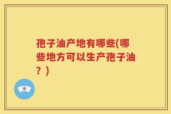 孢子油产地有哪些(哪些地方可以生产孢子油？)
