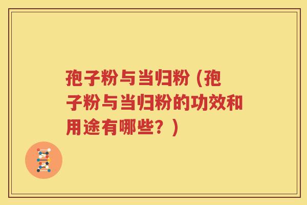孢子粉与当归粉 (孢子粉与当归粉的功效和用途有哪些？)