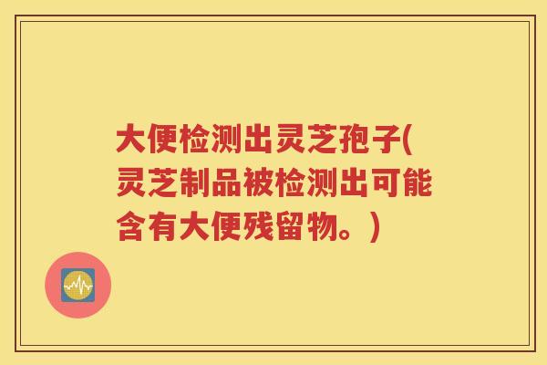 大便检测出灵芝孢子(灵芝制品被检测出可能含有大便残留物。)