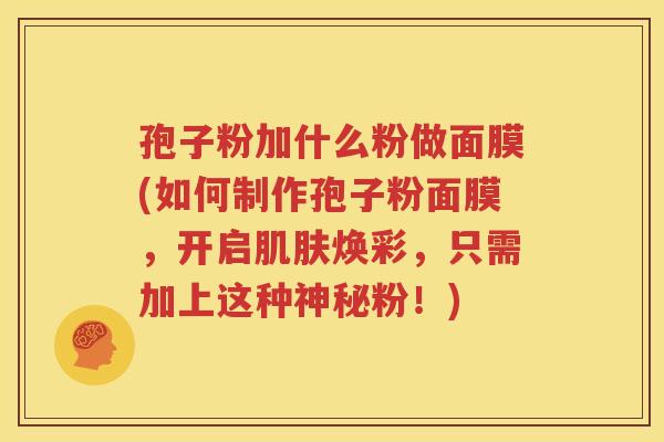 孢子粉加什么粉做面膜(如何制作孢子粉面膜，开启肌肤焕彩，只需加上这种神秘粉！)