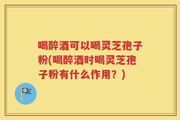 喝醉酒可以喝灵芝孢子粉(喝醉酒时喝灵芝孢子粉有什么作用？)