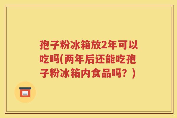 孢子粉冰箱放2年可以吃吗(两年后还能吃孢子粉冰箱内食品吗？)