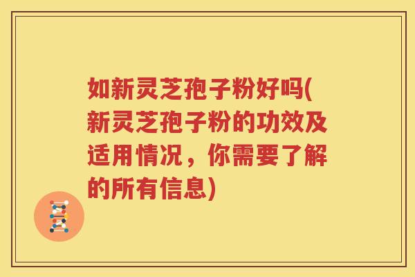 如新灵芝孢子粉好吗(新灵芝孢子粉的功效及适用情况，你需要了解的所有信息)