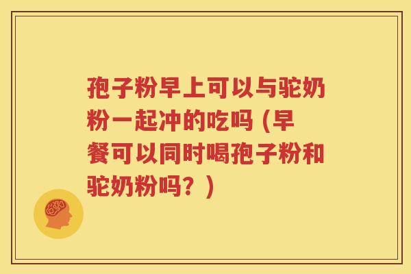 孢子粉早上可以与驼奶粉一起冲的吃吗 (早餐可以同时喝孢子粉和驼奶粉吗？)