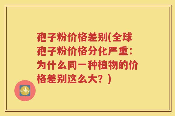 孢子粉价格差别(全球孢子粉价格分化严重：为什么同一种植物的价格差别这么大？)