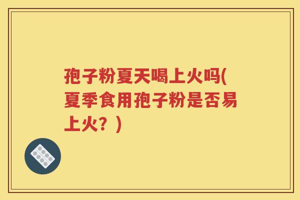 孢子粉夏天喝上火吗(夏季食用孢子粉是否易上火？)