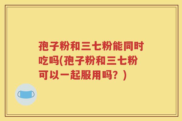 孢子粉和三七粉能同时吃吗(孢子粉和三七粉可以一起服用吗？)