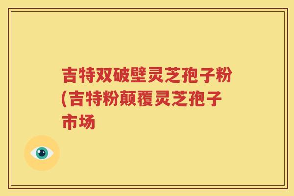 吉特双破壁灵芝孢子粉(吉特粉颠覆灵芝孢子市场
