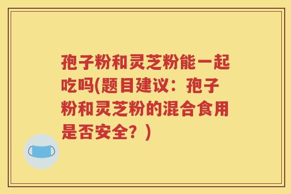 孢子粉和灵芝粉能一起吃吗(题目建议：孢子粉和灵芝粉的混合食用是否安全？)