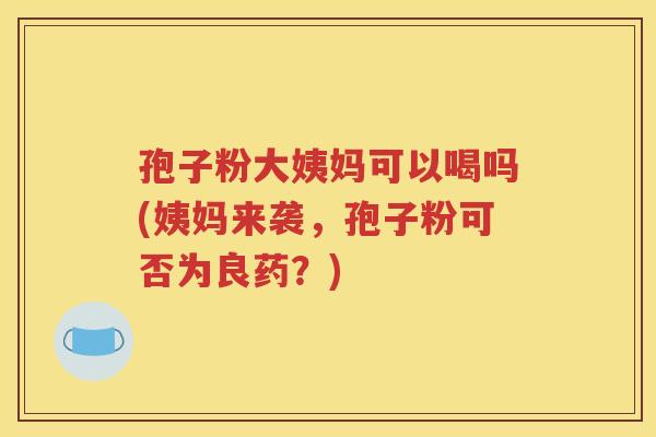 孢子粉大姨妈可以喝吗(姨妈来袭，孢子粉可否为良药？)