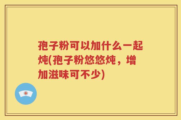 孢子粉可以加什么一起炖(孢子粉悠悠炖，增加滋味可不少)