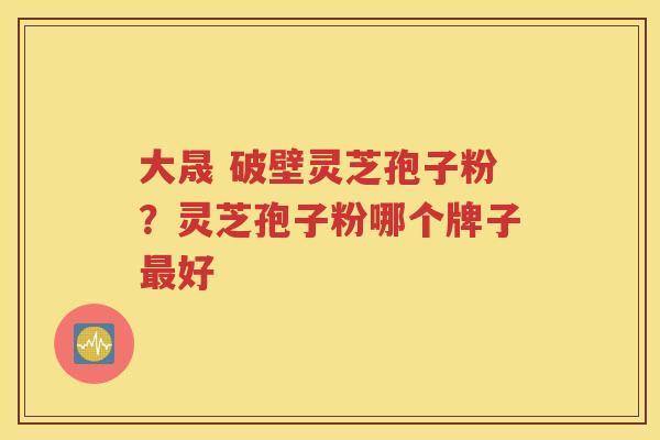 大晟 破壁灵芝孢子粉？灵芝孢子粉哪个牌子最好