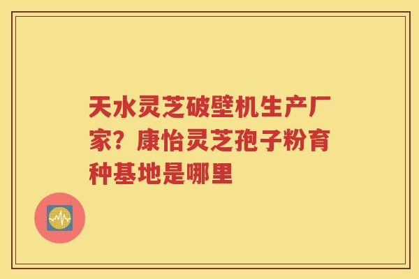 天水灵芝破壁机生产厂家？康怡灵芝孢子粉育种基地是哪里