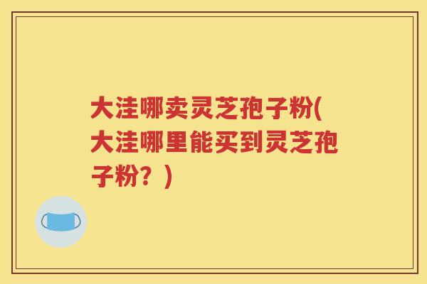 大洼哪卖灵芝孢子粉(大洼哪里能买到灵芝孢子粉？)