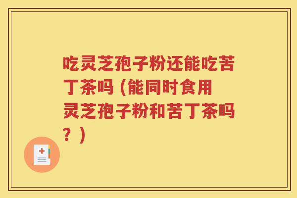吃灵芝孢子粉还能吃苦丁茶吗 (能同时食用灵芝孢子粉和苦丁茶吗？)