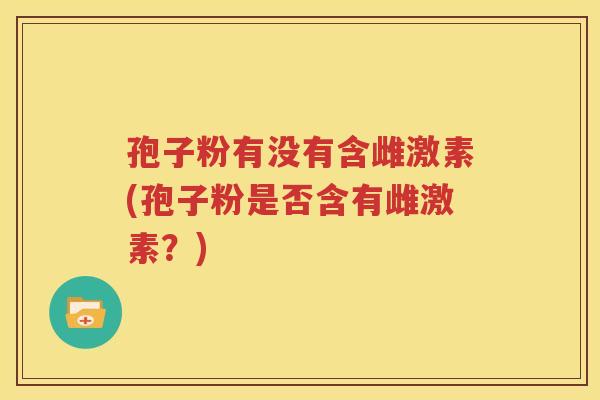 孢子粉有没有含雌激素(孢子粉是否含有雌激素？)