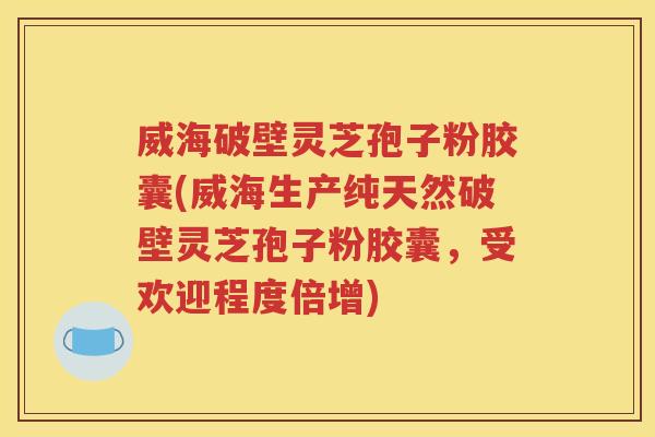 威海破壁灵芝孢子粉胶囊(威海生产纯天然破壁灵芝孢子粉胶囊，受欢迎程度倍增)