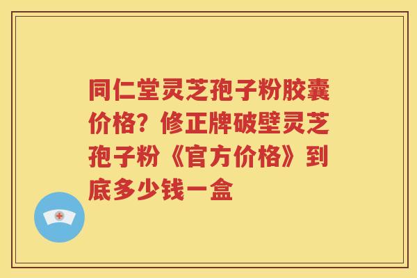 同仁堂灵芝孢子粉胶囊价格？修正牌破壁灵芝孢子粉《官方价格》到底多少钱一盒