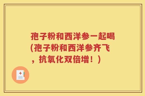 孢子粉和西洋参一起喝(孢子粉和西洋参齐飞，抗氧化双倍增！)