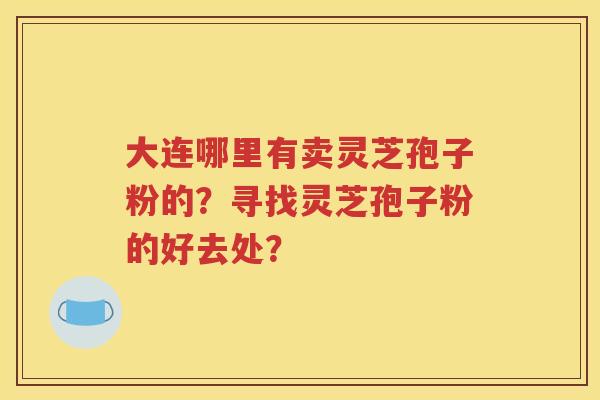 大连哪里有卖灵芝孢子粉的？寻找灵芝孢子粉的好去处？