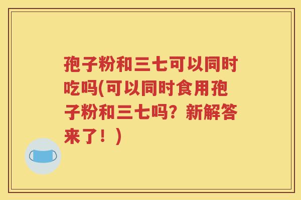 孢子粉和三七可以同时吃吗(可以同时食用孢子粉和三七吗？新解答来了！)