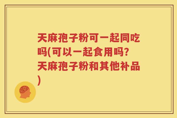 天麻孢子粉可一起同吃吗(可以一起食用吗？天麻孢子粉和其他补品)