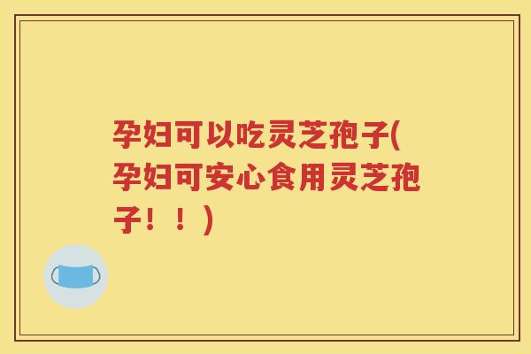 孕妇可以吃灵芝孢子(孕妇可安心食用灵芝孢子！！)