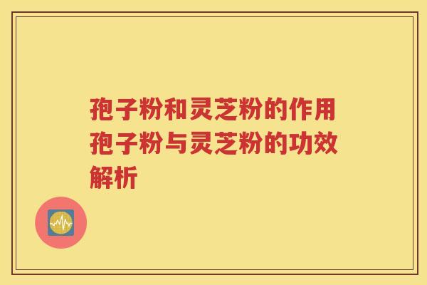 孢子粉和灵芝粉的作用孢子粉与灵芝粉的功效解析