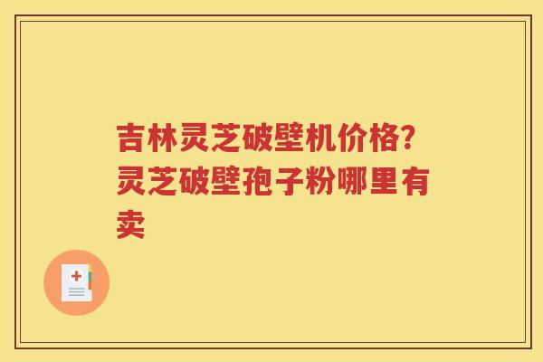 吉林灵芝破壁机价格？灵芝破壁孢子粉哪里有卖