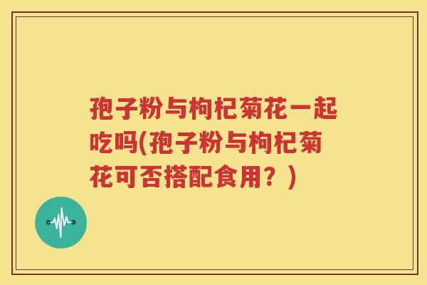 孢子粉与枸杞菊花一起吃吗(孢子粉与枸杞菊花可否搭配食用？)