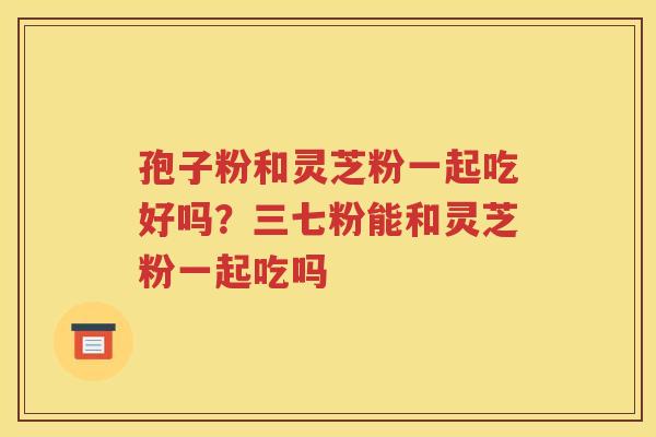 孢子粉和灵芝粉一起吃好吗？三七粉能和灵芝粉一起吃吗