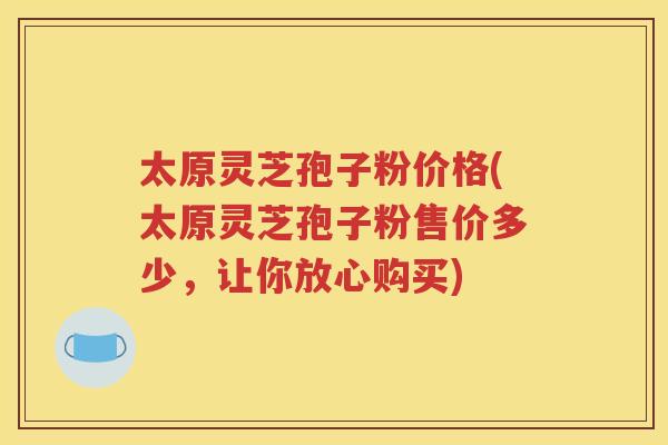 太原灵芝孢子粉价格(太原灵芝孢子粉售价多少，让你放心购买)