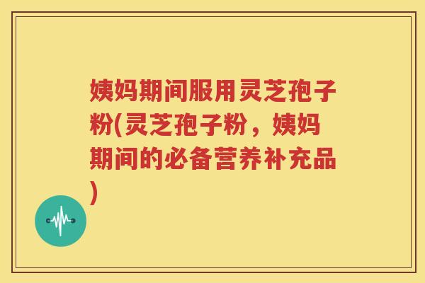 姨妈期间服用灵芝孢子粉(灵芝孢子粉，姨妈期间的必备营养补充品)