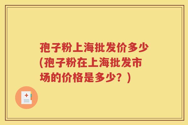 孢子粉上海批发价多少(孢子粉在上海批发市场的价格是多少？)