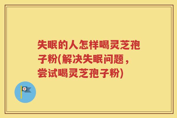失眠的人怎样喝灵芝孢子粉(解决失眠问题，尝试喝灵芝孢子粉)