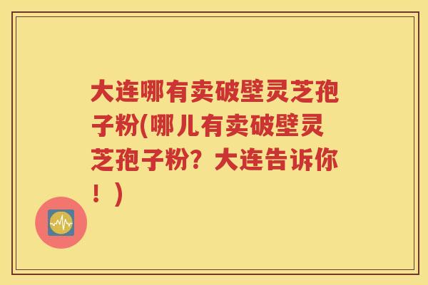 大连哪有卖破壁灵芝孢子粉(哪儿有卖破壁灵芝孢子粉？大连告诉你！)