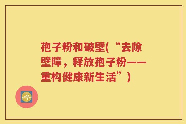 孢子粉和破壁(“去除壁障，释放孢子粉——重构健康新生活”)