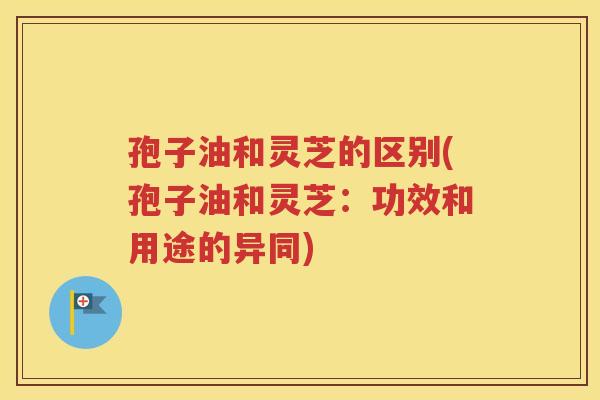 孢子油和灵芝的区别(孢子油和灵芝：功效和用途的异同)