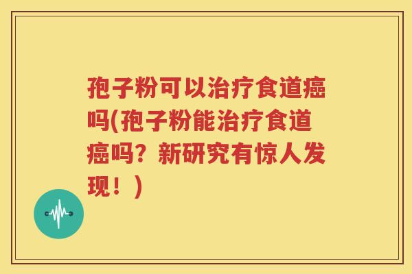 孢子粉可以治疗食道癌吗(孢子粉能治疗食道癌吗？新研究有惊人发现！)