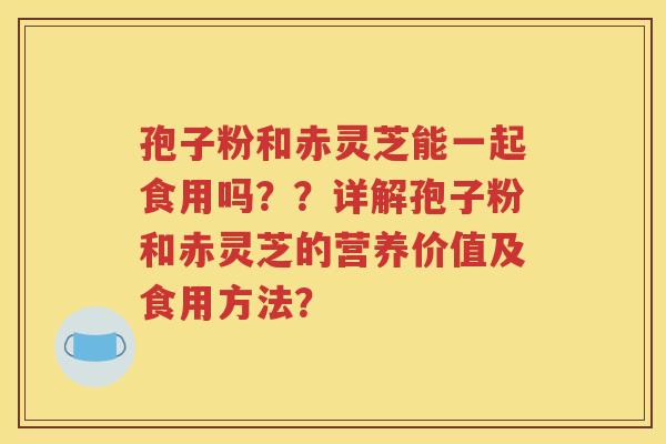 孢子粉和赤灵芝能一起食用吗？？详解孢子粉和赤灵芝的营养价值及食用方法？