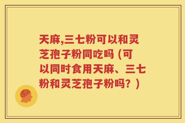 天麻,三七粉可以和灵芝孢子粉同吃吗 (可以同时食用天麻、三七粉和灵芝孢子粉吗？)
