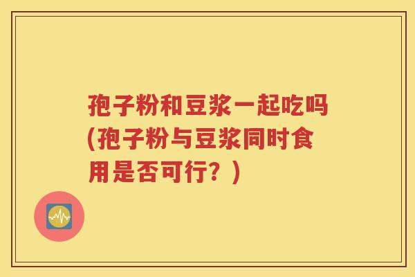 孢子粉和豆浆一起吃吗(孢子粉与豆浆同时食用是否可行？)