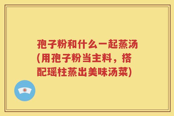 孢子粉和什么一起蒸汤(用孢子粉当主料，搭配瑶柱蒸出美味汤菜)