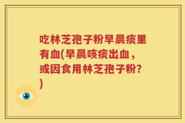 吃林芝孢子粉早晨痰里有血(早晨咳痰出血，或因食用林芝孢子粉？)