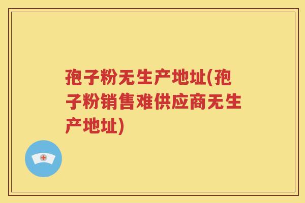 孢子粉无生产地址(孢子粉销售难供应商无生产地址)