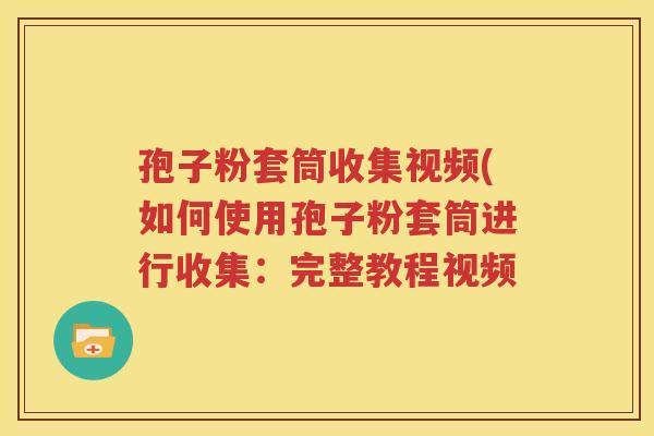 孢子粉套筒收集视频(如何使用孢子粉套筒进行收集：完整教程视频