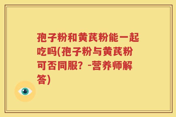 孢子粉和黄芪粉能一起吃吗(孢子粉与黄芪粉可否同服？-营养师解答)