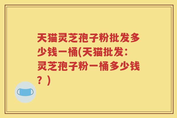 天猫灵芝孢子粉批发多少钱一桶(天猫批发：灵芝孢子粉一桶多少钱？)